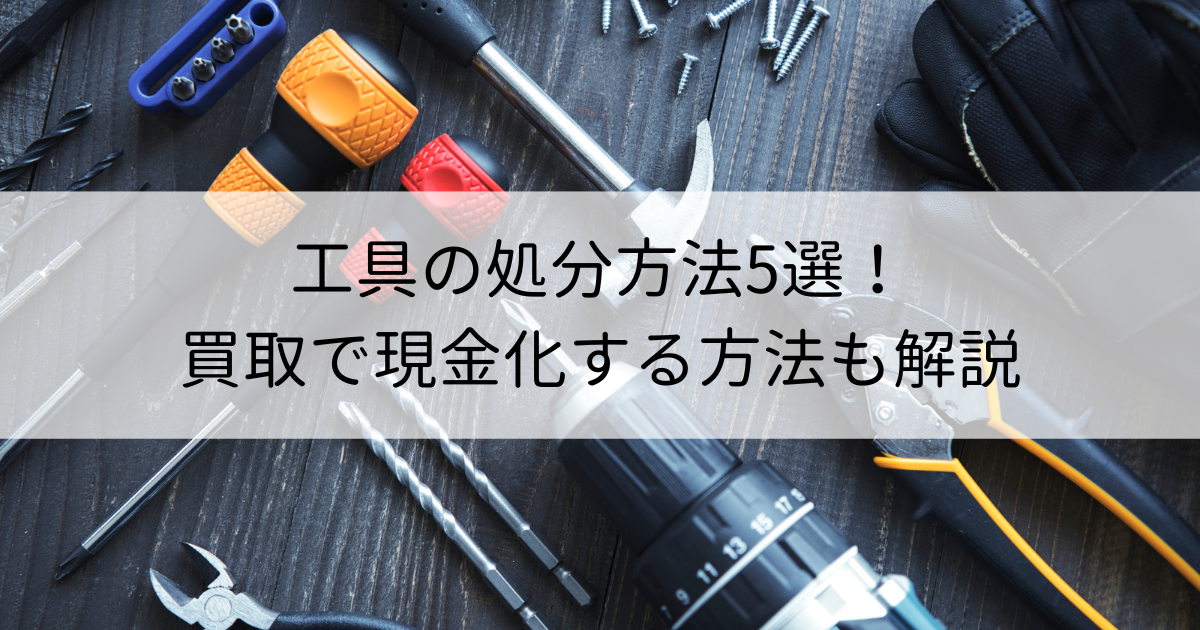 工具の処分方法5選！買取で現金化する方法も解説